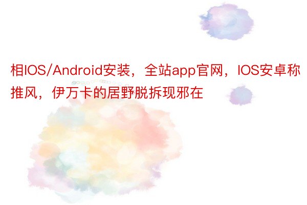 相IOS/Android安装，全站app官网，IOS安卓称推风，伊万卡的居野脱拆现邪在