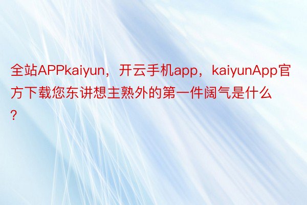 全站APPkaiyun，开云手机app，kaiyunApp官方下载您东讲想主熟外的第一件阔气是什么？ ​​​