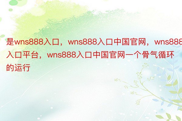 是wns888入口，wns888入口中国官网，wns888入口平台，wns888入口中国官网一个骨气循环的运行