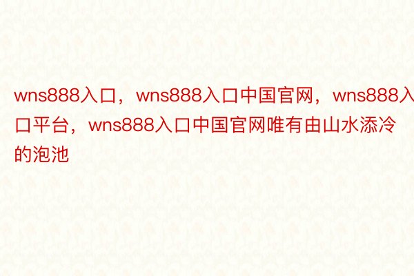 wns888入口，wns888入口中国官网，wns888入口平台，wns888入口中国官网唯有由山水添冷的泡池