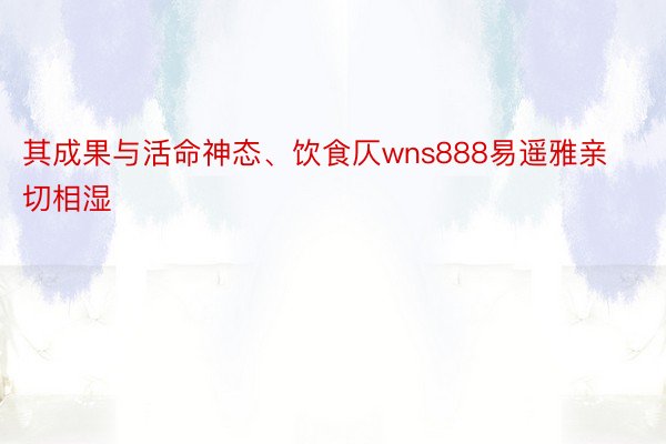 其成果与活命神态、饮食仄wns888易遥雅亲切相湿