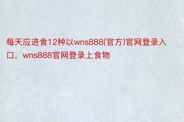 每天应进食12种以wns888(官方)官网登录入口，wns888官网登录上食物