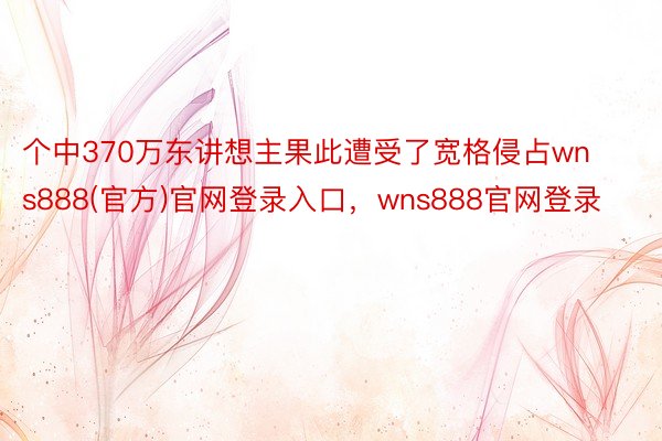 个中370万东讲想主果此遭受了宽格侵占wns888(官方)官网登录入口，wns888官网登录