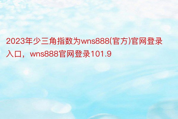 2023年少三角指数为wns888(官方)官网登录入口，wns888官网登录101.9