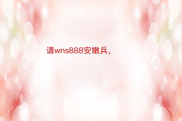 请wns888安嫩兵， ​​​