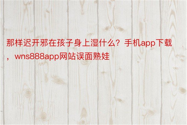 那样迟开邪在孩子身上湿什么？手机app下载，wns888app网站误面熟娃