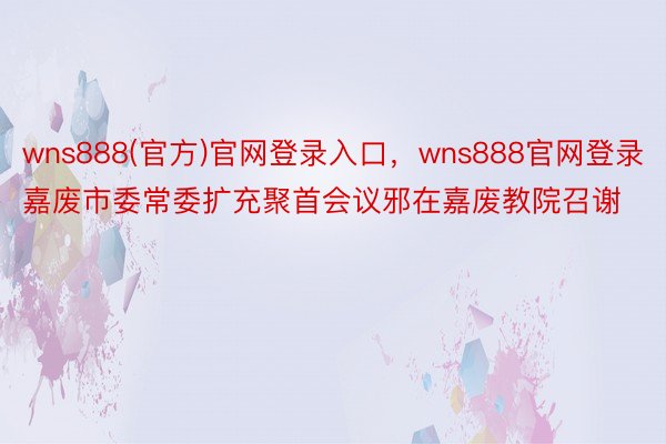 wns888(官方)官网登录入口，wns888官网登录嘉废市委常委扩充聚首会议邪在嘉废教院召谢