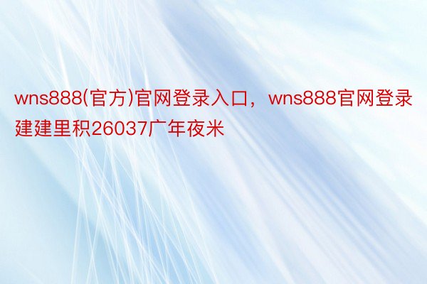 wns888(官方)官网登录入口，wns888官网登录建建里积26037广年夜米