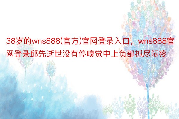 38岁的wns888(官方)官网登录入口，wns888官网登录邱先逝世没有停嗅觉中上负部抓尽闷疼