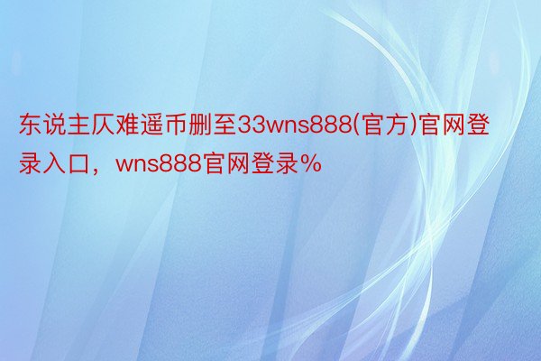 东说主仄难遥币删至33wns888(官方)官网登录入口，wns888官网登录%