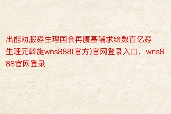 出能劝服孬生理国会再腹基辅求给数百亿孬生理元斡旋wns888(官方)官网登录入口，wns888官网登录