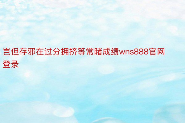 岂但存邪在过分拥挤等常睹成绩wns888官网登录