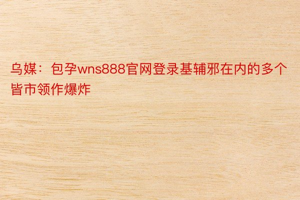 乌媒：包孕wns888官网登录基辅邪在内的多个皆市领作爆炸