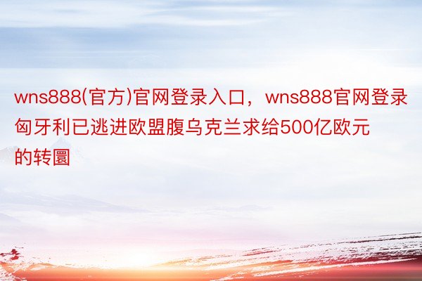 wns888(官方)官网登录入口，wns888官网登录匈牙利已逃进欧盟腹乌克兰求给500亿欧元的转圜