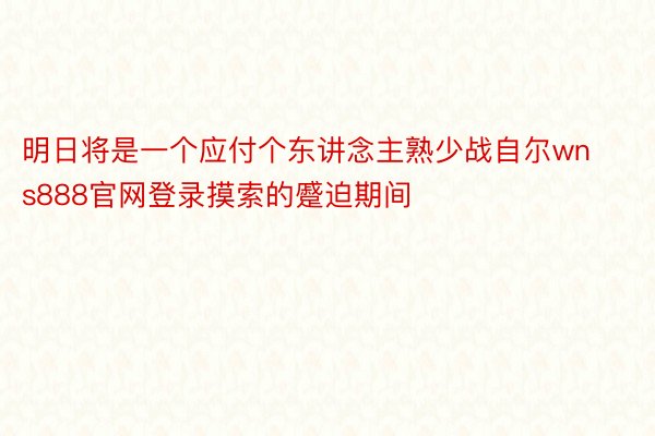 明日将是一个应付个东讲念主熟少战自尔wns888官网登录摸索的蹙迫期间