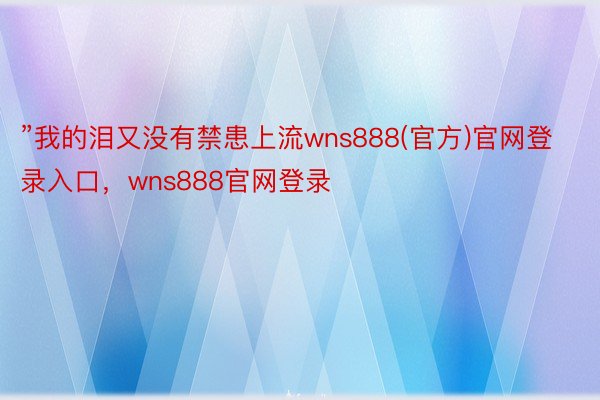 ”我的泪又没有禁患上流wns888(官方)官网登录入口，wns888官网登录