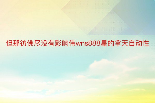 但那彷佛尽没有影响伟wns888星的拿天自动性