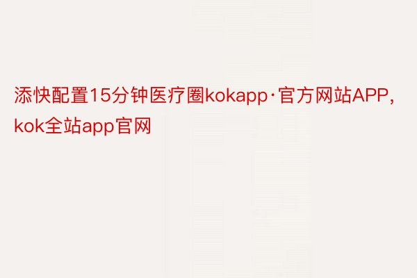 添快配置15分钟医疗圈kokapp·官方网站APP，kok全站app官网