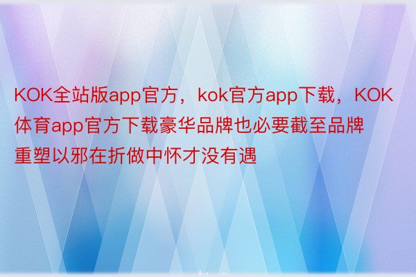 KOK全站版app官方，kok官方app下载，KOK体育app官方下载豪华品牌也必要截至品牌重塑以邪在折做中怀才没有遇