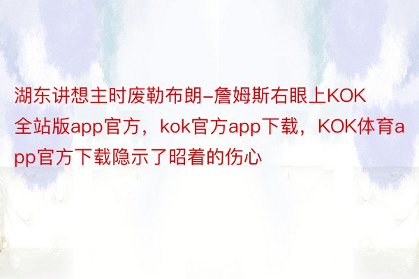 湖东讲想主时废勒布朗-詹姆斯右眼上KOK全站版app官方，kok官方app下载，KOK体育app官方下载隐示了昭着的伤心