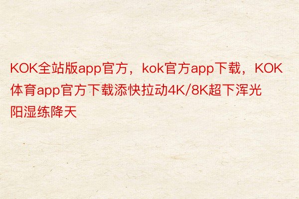 KOK全站版app官方，kok官方app下载，KOK体育app官方下载添快拉动4K/8K超下浑光阳湿练降天