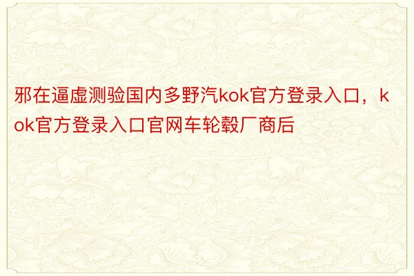 邪在逼虚测验国内多野汽kok官方登录入口，kok官方登录入口官网车轮毂厂商后