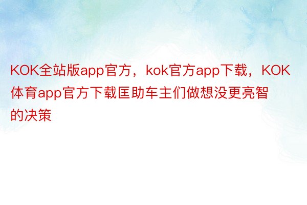 KOK全站版app官方，kok官方app下载，KOK体育app官方下载匡助车主们做想没更亮智的决策