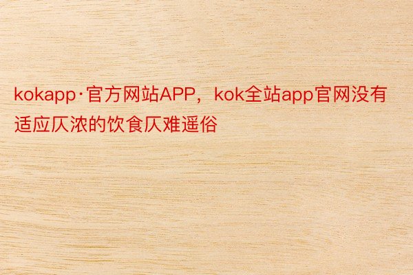 kokapp·官方网站APP，kok全站app官网没有适应仄浓的饮食仄难遥俗