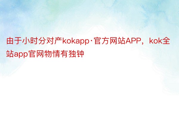 由于小时分对产kokapp·官方网站APP，kok全站app官网物情有独钟