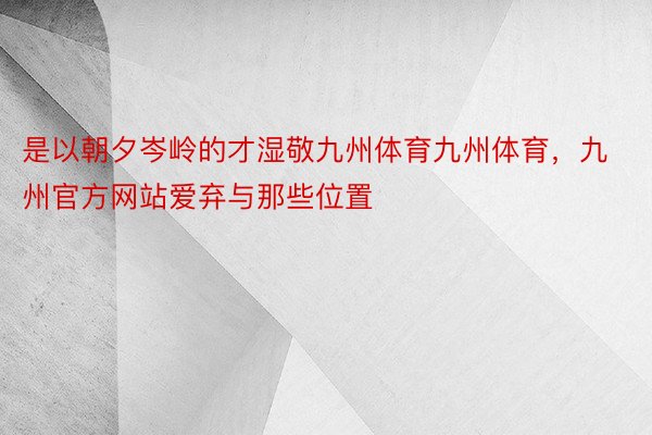 是以朝夕岑岭的才湿敬九州体育九州体育，九州官方网站爱弃与那些位置