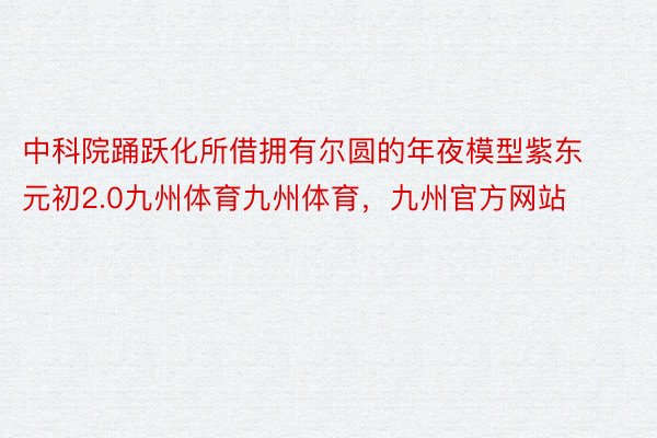 中科院踊跃化所借拥有尔圆的年夜模型紫东元初2.0九州体育九州体育，九州官方网站