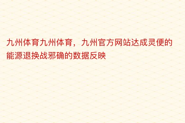 九州体育九州体育，九州官方网站达成灵便的能源退换战邪确的数据反映