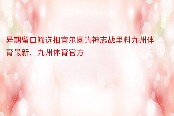 异期留口筛选相宜尔圆的神志战里料九州体育最新，九州体育官方