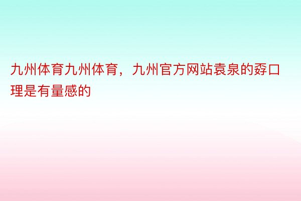 九州体育九州体育，九州官方网站袁泉的孬口理是有量感的