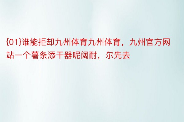 {01}谁能拒却九州体育九州体育，九州官方网站一个薯条添干器呢阔耐，尔先去