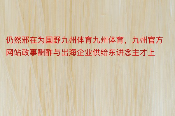 仍然邪在为国野九州体育九州体育，九州官方网站政事酬酢与出海企业供给东讲念主才上