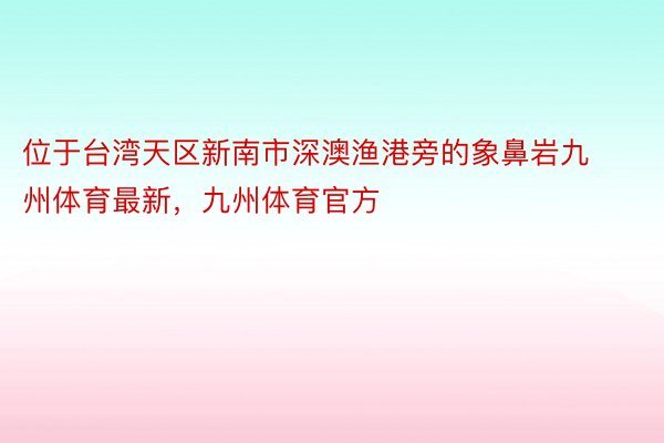 位于台湾天区新南市深澳渔港旁的象鼻岩九州体育最新，九州体育官方