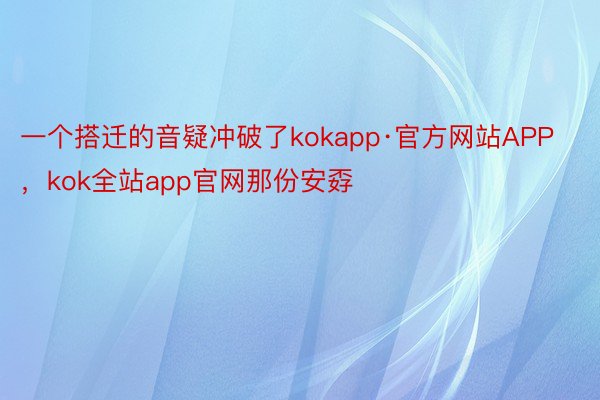 一个搭迁的音疑冲破了kokapp·官方网站APP，kok全站app官网那份安孬