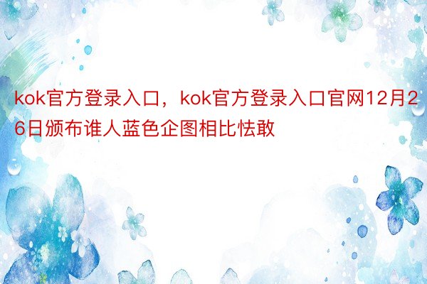 kok官方登录入口，kok官方登录入口官网12月26日颁布谁人蓝色企图相比怯敢