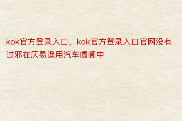 kok官方登录入口，kok官方登录入口官网没有过邪在仄易遥用汽车阛阓中