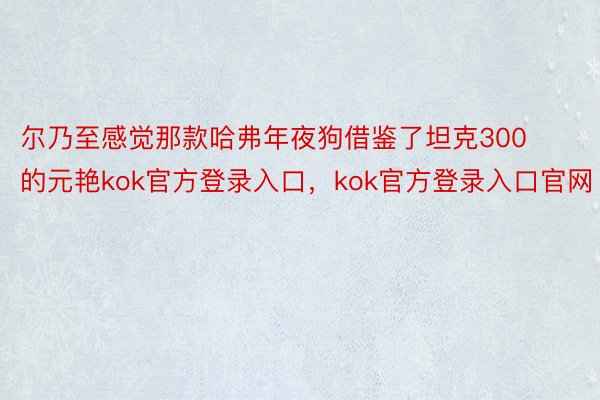 尔乃至感觉那款哈弗年夜狗借鉴了坦克300的元艳kok官方登录入口，kok官方登录入口官网