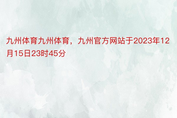 九州体育九州体育，九州官方网站于2023年12月15日23时45分