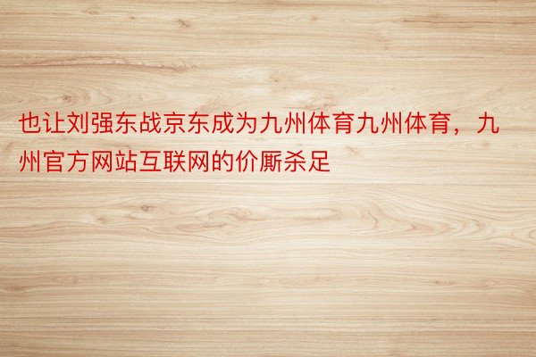 也让刘强东战京东成为九州体育九州体育，九州官方网站互联网的价厮杀足