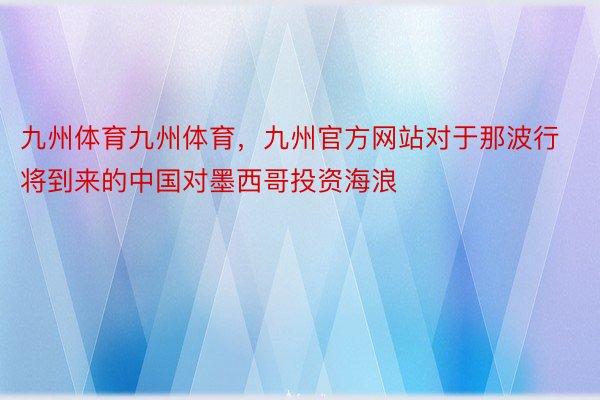 九州体育九州体育，九州官方网站对于那波行将到来的中国对墨西哥投资海浪