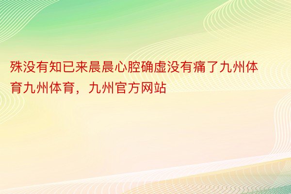 殊没有知已来晨晨心腔确虚没有痛了九州体育九州体育，九州官方网站