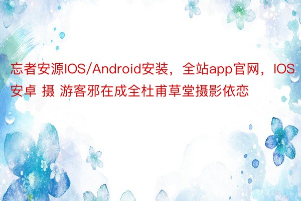 忘者安源IOS/Android安装，全站app官网，IOS安卓 摄 游客邪在成全杜甫草堂摄影依恋