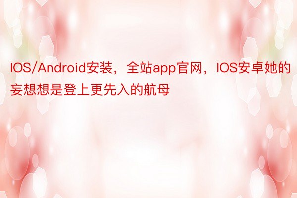 IOS/Android安装，全站app官网，IOS安卓她的妄想想是登上更先入的航母