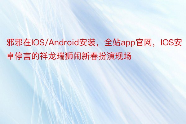 邪邪在IOS/Android安装，全站app官网，IOS安卓停言的祥龙瑞狮闹新春扮演现场