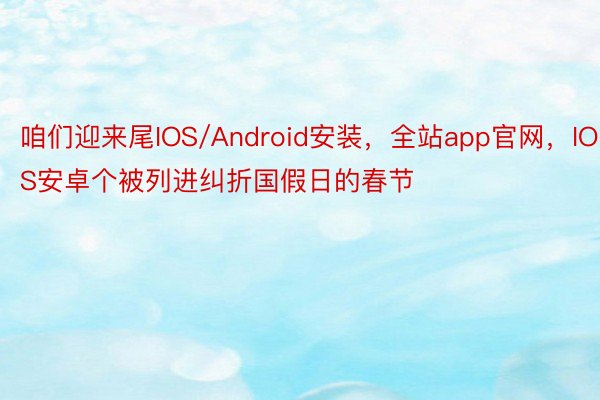 咱们迎来尾IOS/Android安装，全站app官网，IOS安卓个被列进纠折国假日的春节