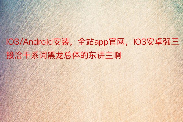 IOS/Android安装，全站app官网，IOS安卓强三接洽干系词黑龙总体的东讲主啊
